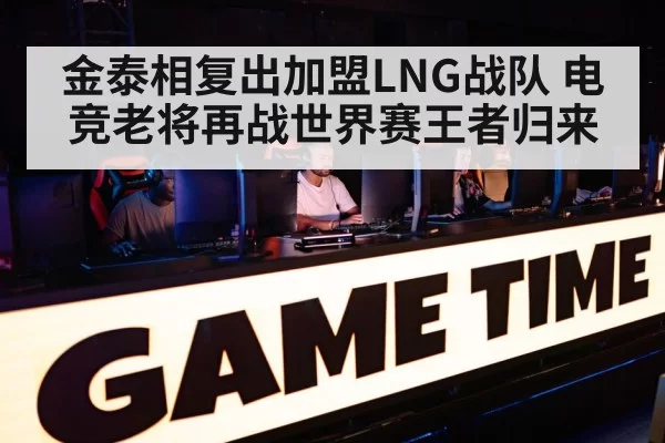 金泰相复出加盟LNG战队 电竞老将再战世界赛王者归来