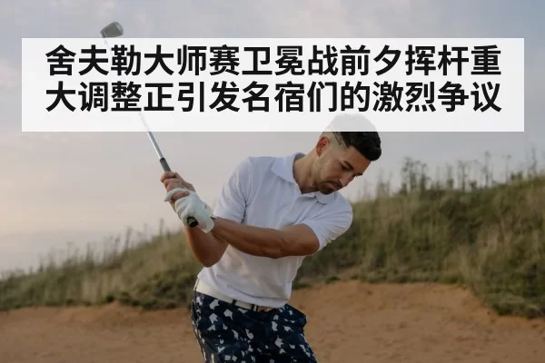 舍夫勒大师赛卫冕战前夕挥杆重大调整正引发名宿们的激烈争议