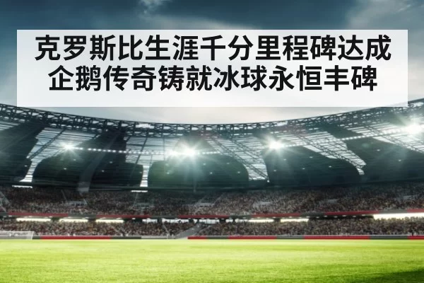 克罗斯比生涯千分里程碑达成 企鹅传奇铸就冰球永恒丰碑