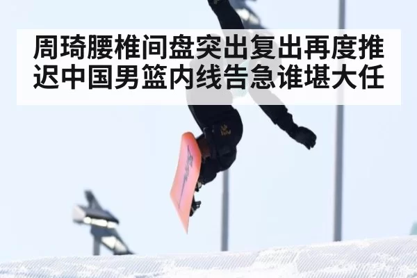 周琦腰椎间盘突出复出再度推迟中国男篮内线告急谁堪大任