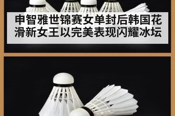 申智雅世锦赛女单封后韩国花滑新女王以完美表现闪耀冰坛