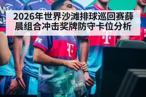2026年世界沙滩排球巡回赛薛晨组合冲击奖牌防守卡位分析